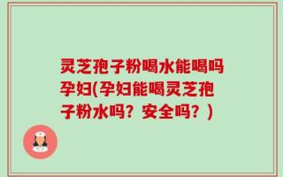 灵芝孢子粉喝水能喝吗孕妇(孕妇能喝灵芝孢子粉水吗？安全吗？)