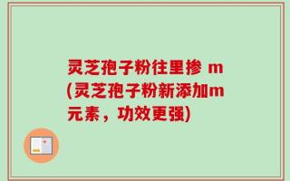 灵芝孢子粉往里掺 m(灵芝孢子粉新添加m元素，功效更强)