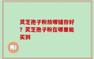 灵芝孢子粉放哪储存好？灵芝孢子粉在哪里能买到