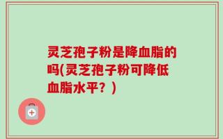 灵芝孢子粉是降血脂的吗(灵芝孢子粉可降低血脂水平？)