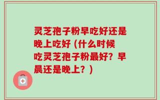 灵芝孢子粉早吃好还是晚上吃好 (什么时候吃灵芝孢子粉最好？早晨还是晚上？)