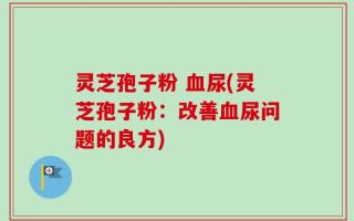 灵芝孢子粉 血尿(灵芝孢子粉：改善血尿问题的良方)