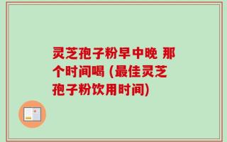 灵芝孢子粉早中晚 那个时间喝 (最佳灵芝孢子粉饮用时间)