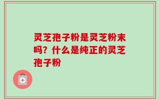 灵芝孢子粉是灵芝粉末吗？什么是纯正的灵芝孢子粉