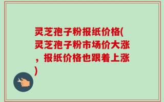 灵芝孢子粉报纸价格(灵芝孢子粉市场价大涨，报纸价格也跟着上涨)