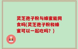 灵芝孢子粉与蜂蜜能同食吗(灵芝孢子粉和蜂蜜可以一起吃吗？)