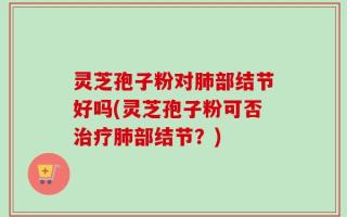 灵芝孢子粉对肺部结节好吗(灵芝孢子粉可否治疗肺部结节？)