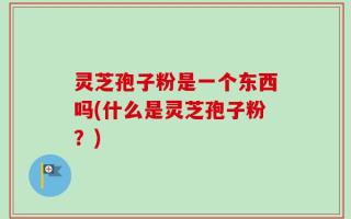 灵芝孢子粉是一个东西吗(什么是灵芝孢子粉？)