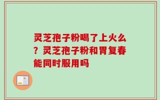 灵芝孢子粉喝了上火么？灵芝孢子粉和胃复春能同时服用吗