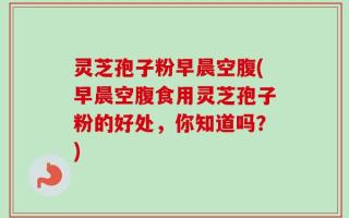 灵芝孢子粉早晨空腹(早晨空腹食用灵芝孢子粉的好处，你知道吗？)