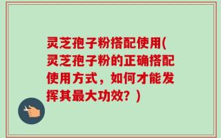灵芝孢子粉搭配使用(灵芝孢子粉的正确搭配使用方式，如何才能发挥其最大功效？)