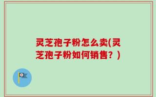 灵芝孢子粉怎么卖(灵芝孢子粉如何销售？)
