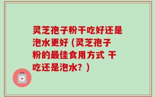 灵芝孢子粉干吃好还是泡水更好 (灵芝孢子粉的最佳食用方式 干吃还是泡水？)