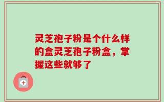 灵芝孢子粉是个什么样的盒灵芝孢子粉盒，掌握这些就够了