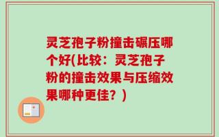 灵芝孢子粉撞击碾压哪个好(比较：灵芝孢子粉的撞击效果与压缩效果哪种更佳？)