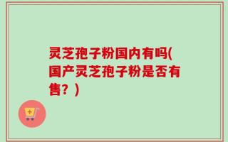 灵芝孢子粉国内有吗(国产灵芝孢子粉是否有售？)