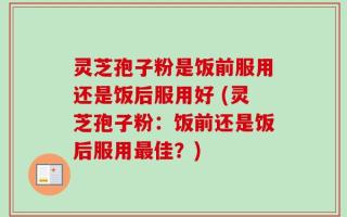 灵芝孢子粉是饭前服用还是饭后服用好 (灵芝孢子粉：饭前还是饭后服用最佳？)