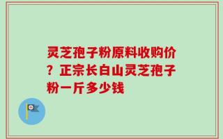 灵芝孢子粉原料收购价？正宗长白山灵芝孢子粉一斤多少钱