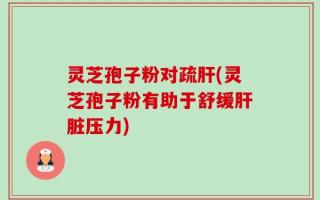 灵芝孢子粉对疏肝(灵芝孢子粉有助于舒缓肝脏压力)