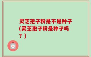 灵芝孢子粉是不是种子(灵芝孢子粉是种子吗？)