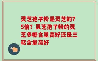 灵芝孢子粉是灵芝的75倍？灵芝孢子粉的灵芝多糖含量高好还是三萜含量高好