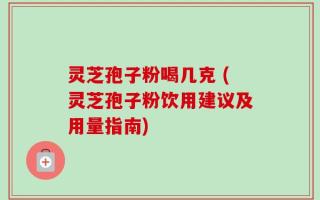 灵芝孢子粉喝几克 (灵芝孢子粉饮用建议及用量指南)
