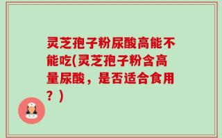 灵芝孢子粉尿酸高能不能吃(灵芝孢子粉含高量尿酸，是否适合食用？)