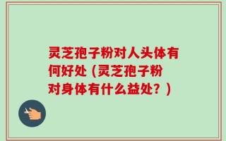 灵芝孢子粉对人头体有何好处 (灵芝孢子粉对身体有什么益处？)