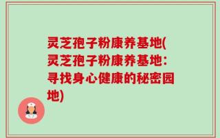 灵芝孢子粉康养基地(灵芝孢子粉康养基地：寻找身心健康的秘密园地)