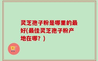 灵芝孢子粉是哪里的最好(最佳灵芝孢子粉产地在哪？)