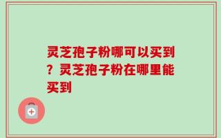 灵芝孢子粉哪可以买到？灵芝孢子粉在哪里能买到