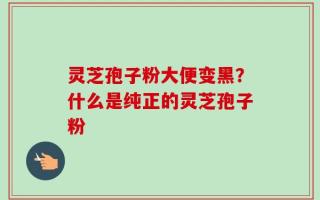 灵芝孢子粉大便变黑？什么是纯正的灵芝孢子粉