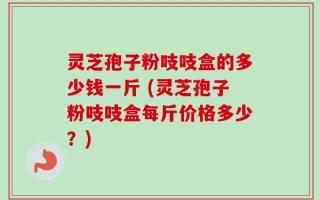 灵芝孢子粉吱吱盒的多少钱一斤 (灵芝孢子粉吱吱盒每斤价格多少？)