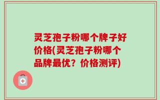 灵芝孢子粉哪个牌子好价格(灵芝孢子粉哪个品牌最优？价格测评)