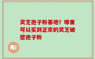 灵芝孢子粉基地？哪里可以买到正宗的灵芝破壁孢子粉