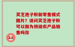 灵芝孢子粉新零售模式图片？请问灵芝孢子粉可以做为初级农产品销售吗你