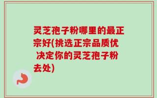 灵芝孢子粉哪里的最正宗好(挑选正宗品质优 决定你的灵芝孢子粉去处)