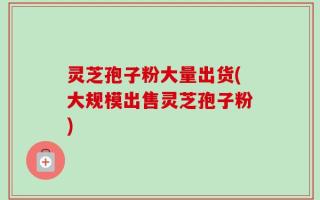 灵芝孢子粉大量出货(大规模出售灵芝孢子粉)