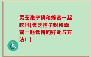 灵芝孢子粉和蜂蜜一起吃吗(灵芝孢子粉和蜂蜜一起食用的好处与方法！)
