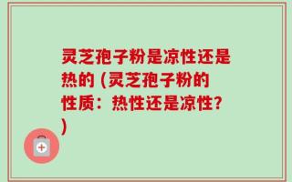 灵芝孢子粉是凉性还是热的 (灵芝孢子粉的性质：热性还是凉性？)
