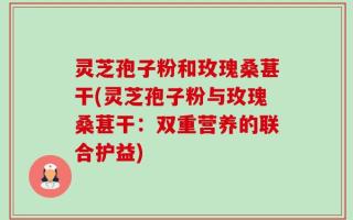 灵芝孢子粉和玫瑰桑葚干(灵芝孢子粉与玫瑰桑葚干：双重营养的联合护益)