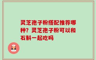 灵芝孢子粉搭配推荐哪种？灵芝孢子粉可以和石斛一起吃吗