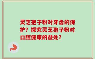 灵芝孢子粉对牙齿的保护？探究灵芝孢子粉对口腔健康的益处？
