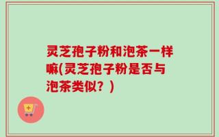 灵芝孢子粉和泡茶一样嘛(灵芝孢子粉是否与泡茶类似？)