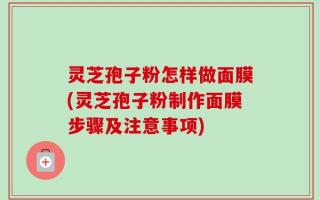 灵芝孢子粉怎样做面膜(灵芝孢子粉制作面膜步骤及注意事项)