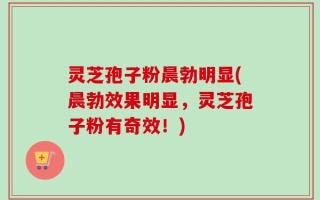 灵芝孢子粉晨勃明显(晨勃效果明显，灵芝孢子粉有奇效！)