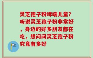 灵芝孢子粉哮喘儿童？听说灵芝孢子粉非常好，身边的好多朋友都在吃，想问问灵芝孢子粉究竟有多好