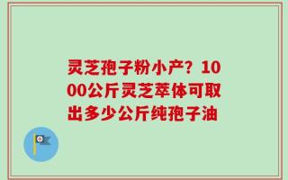 灵芝孢子粉小产？1000公斤灵芝萃体可取出多少公斤纯孢子油