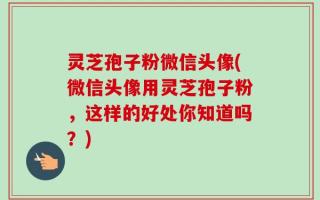 灵芝孢子粉微信头像(微信头像用灵芝孢子粉，这样的好处你知道吗？)