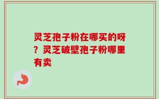 灵芝孢子粉在哪买的呀？灵芝破壁孢子粉哪里有卖